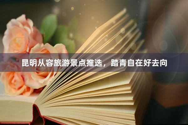昆明从容旅游景点推选，踏青自在好去向